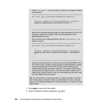 If the As the page is rendered option is chosen, the wrapper method
                       looks like this:

                       public Object _gen_call_getOrderDetails(WebAppAccess webAppAccess){
                           ...
                           returnValue = webAppAccess.callMethod("getOrderDetails", new Object[] {
                           webAppAccess.getRequestInputs().getInputValue("orderID") });
                           ...
                       }



                       Notice that it actually parses through the input parameters of the HTTP
                       request to retrieve the “orderID” value and then passes it to the
                       getOrderDetails function.
                       Now, we look at the codes generated if the When the action is run
                       option is chosen:

                       public Object _gen_call_getOrderDetails(WebAppAccess webAppAccess){

                           ...
                           returnValue = webAppAccess.callMethod("getOrderDetails", new Object[] {
                           webAppAccess.getVariables().getXmlText("OrderLoopVar", "Order/ORDER_ID")
                           });
                           ...
                       }


                       Notice that with this option, the actual value of the Order/ORDER_ID of
                       the OrderLoopVar variable is being passed to getOrderDetails, instead
                       of the input parameter in the HTTP request. As the OrderLoopVar
                       variable loops through the entire result set, it will always have the last
                       result as the last instance (that is, choosing this option implies that no
                       matter which order ID link you click, you will always only be able to see
                       the order details of the last order).

                   Tip: You will find that in most cases when a LoopVar variable is involved,
                   the “As the page is rendered” option is mostly likely the choice, whereas
                   when a form is being submitted, the “When the action is run” option is most
                   likely chosen.

               7. Click Apply to save the ID link builder.
               8. Save the OrderList model by clicking the          button.




402   Portal Application Development Using WebSphere Portlet Factory
 
