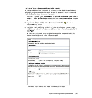 Handling event in the OrderDetails model
By now, you should have the OrderList model firing the getOrderDetails event
whenever the selectedOrderID shared variable is updated. We will now set up
the OrderDetails model to react to this event.
1. In Project Explorer, go to RedbookCS → models → redbook → cs → ui →
   order → OrderDetails.model. Double-click the OrderDetails.model to open
   it.
2. Import the UIEvent model. In the OrderList model, click         to add an
   Imported Model builder.
3. Name the Imported Model builder UIEvent and make sure the path to the
   model reads redbook/cs/ui/common/UIEvent. Leave the rest as default and
   click Apply.
   At this point, the OrderDetails model should be able to see the event and
   shared variable declared in the UIEvent model.




   Figure 8-40 Import the UIEvent model into the OrderList model




                                    Chapter 8. Enabling portlet communication   403
 