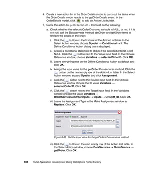 4. Create a new action list in the OrderDetails model to carry out the tasks when
                  the OrderDetails model reacts to the getOrderDetails event. In the
                  OrderDetails model, click       to add an Action List builder.
               5. Name the action list getOrderDetails. It should do the following:
                  a. Check whether the selectedOrderID shared variable is NULL or not. If it is
                     not null, call the Dataservices method: getOrder and getOrderItems to
                     retrieve the details of the order.
                     i. Click the    button on the first row of the Action List table. In the
                        Select Action window, choose Special → Conditional → if. The
                        Define Conditional Action dialog box is displayed.
                     ii. Create a conditional statement to check if the selectedOrderID is not
                         NULL. Click the      button next to the Value input field. In the Choose
                         Reference window, choose Variables → selectedOrderID. Click OK.
                     iii. Leave everything else on the Define Conditional Action as default and
                          click OK.
                     iv. Assign the input value for the getOrder Dataservices method. Click the
                             button on the next empty row of the Action List table. In the Select
                         Action window, expand Special and click Assignment.
                     v. Click the   button next to the Source input field. In the Choose
                        Reference window choose the ID value Variables →
                        selectedOrderID. Click OK.
                     vi. Click the   button next to the Target input field. In the Variables
                         window choose the value Variables →
                         OrderServiceGetOrderInputs → Inputs → ORDER_ID. Click OK.
                     vii. Leave the Assignment Type in the Make Assignment window as
                          Replace. Click OK.




                         Figure 8-41 Set the input value for the getOrders Dataservices method

                     viii.Click the    button on the next empty row of the Action List table. In
                          the Select Action window, choose DataServices → OrderService →
                          getOrder. Click OK.



404   Portal Application Development Using WebSphere Portlet Factory
 