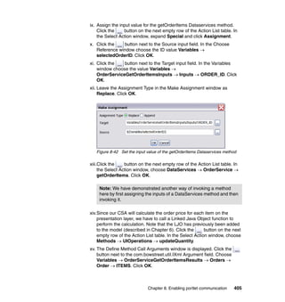 ix. Assign the input value for the getOrderItems Dataservices method.
    Click the    button on the next empty row of the Action List table. In
    the Select Action window, expand Special and click Assignment.
x. Click the   button next to the Source input field. In the Choose
   Reference window choose the ID value Variables →
   selectedOrderID. Click OK.
xi. Click the   button next to the Target input field. In the Variables
    window choose the value Variables →
    OrderServiceGetOrderItemsInputs → Inputs → ORDER_ID. Click
    OK.
xii. Leave the Assignment Type in the Make Assignment window as
     Replace. Click OK.




   Figure 8-42 Set the input value of the getOrderItems Dataservices method

xiii.Click the    button on the next empty row of the Action List table. In
     the Select Action window, choose DataServices → OrderService →
     getOrderItems. Click OK.

    Note: We have demonstrated another way of invoking a method
    here by first assigning the inputs of a DataServices method and then
    invoking it.

xiv.Since our CSA will calculate the order price for each item on the
    presentation layer, we have to call a Linked Java Object function to
    perform the calculation. Note that the LJO has previously been added
    to the model (described in Chapter 6). Click the       button on the next
    empty row of the Action List table. In the Select Action window, choose
    Methods → UIOperations → updateQuantity.
xv. The Define Method Call Arguments window is displayed. Click the
    button next to the com.bowstreet.util.IXml Argument field. Choose
    Variables → OrderServiceGetOrderItemsResults → Orders →
    Order → ITEMS. Click OK.



                             Chapter 8. Enabling portlet communication   405
 