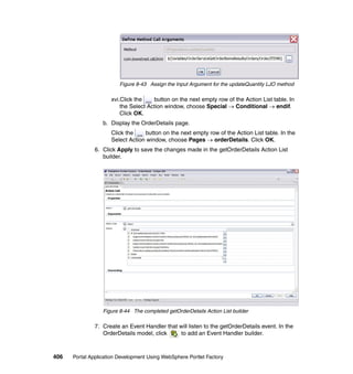 Figure 8-43 Assign the Input Argument for the updateQuantity LJO method

                     xvi.Click the    button on the next empty row of the Action List table. In
                         the Select Action window, choose Special → Conditional → endif.
                         Click OK.
                  b. Display the OrderDetails page.
                     Click the    button on the next empty row of the Action List table. In the
                     Select Action window, choose Pages → orderDetails. Click OK.
               6. Click Apply to save the changes made in the getOrderDetails Action List
                  builder.




                  Figure 8-44 The completed getOrderDetails Action List builder

               7. Create an Event Handler that will listen to the getOrderDetails event. In the
                  OrderDetails model, click     to add an Event Handler builder.



406   Portal Application Development Using WebSphere Portlet Factory
 