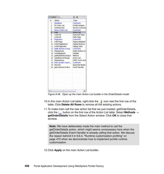 Figure 8-46 Open up the main Action List builder in the OrderDetails model

               10.In this main Action List table, right-click the icon next the first row of the
                  table. Click Delete All Rows to remove all the existing actions.
               11.To make main call the new action list that we just created, getOrderDetails,
                  click the  button on the first row of the Action List table. Select Methods →
                  getOrderDetails from the Select Action window. Click OK to close that
                  window.

                   Note: We have deliberately made the main method to call the
                   getOrderDetails action, which might seems unnecessary here when the
                   getOrderDetails Event Handler is already calling that action. We discuss
                   the reason behind it in 9.6.4, “Runtime customization profiling” on
                   page 472 when we demonstrate how to implement portlet runtime
                   customization.

               12.Click Apply on the main Action List builder.




408   Portal Application Development Using WebSphere Portlet Factory
 