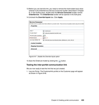 13.Before you can test this link, you need to remove the hard-coded input value
   entered in the OrderService Service Consumer builder (described in Chapter
   6). In the Outline pane, double-click the Service Consumer builder named
   OrderService. The OrderService builder will be opened in the Edit pane.
14.Uncheck the Override Inputs box. Click Apply.




   Figure 8-47 Disable the Override Inputs option

15.Save the OrderList model by clicking the         button.

Testing the inter-portlet communication link
We are now ready to test the link that we just created.
1. Log into Portal. The CustomerInfo portlet on the Customer page will appear
   as shown in Figure 8-48.




                                    Chapter 8. Enabling portlet communication   409
 
