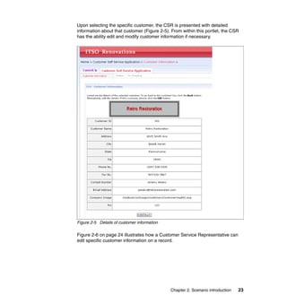 Upon selecting the specific customer, the CSR is presented with detailed
information about that customer (Figure 2-5). From within this portlet, the CSR
has the ability edit and modify customer information if necessary.




Figure 2-5 Details of customer information

Figure 2-6 on page 24 illustrates how a Customer Service Representative can
edit specific customer information on a record.




                                             Chapter 2. Scenario introduction   23
 