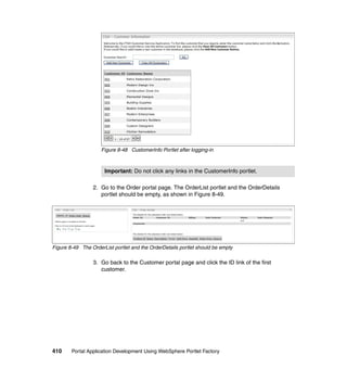 Figure 8-48 CustomerInfo Portlet after logging-in



                      Important: Do not click any links in the CustomerInfo portlet.

                 2. Go to the Order portal page. The OrderList portlet and the OrderDetails
                    portlet should be empty, as shown in Figure 8-49.




Figure 8-49 The OrderList portlet and the OrderDetails portlet should be empty

                 3. Go back to the Customer portal page and click the ID link of the first
                    customer.




410     Portal Application Development Using WebSphere Portlet Factory
 