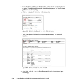 5. Go to the Order portal page. The OrderList portlet should now display the list
                  of orders that the selected customer has previously placed; the OrderDetails
                  portlet should still be empty.
               6. Click the first order ID link in the OrderList portlet.




                  Figure 8-52 Click the first Order ID link in the OrderList portlet

               7. The OrderDetails portlet should now display the details of the order just
                  selected.




                  Figure 8-53 Order details for the order selected

               8. Click other order ID links; the OrderDetails portlet will reflect the changes
                  accordingly.



412   Portal Application Development Using WebSphere Portlet Factory
 