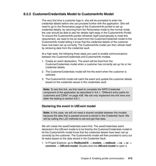 8.3.3 CustomerCredentials Model to CustomerInfo Model
          The very first time a customer logs in, she will be prompted to enter her
          credential details before she can proceed further with the application. She will
          need to go to the Personalize page of the CustomerInfo portlet to set up
          credential details; by returning from the Personalize mode to the normal mode,
          the user should be able to see her details right away in the CustomerInfo Portlet.
          To ensure the CustomerInfo portlet refreshes itself automatically to meet this
          requirement, we need to fire an event from the CustomerCredential model to the
          CustomerInfo model letting it know that the credential details of the customer
          have now been set up correctly. The CustomerInfo model can then refresh itself
          by retrieving data from the credential vault.

          At a high level, the following three steps are used to enable communications
          between the CustomerCredentials and CustomerInfo models.
          1. Create an event declaration. The event will be fired from the
             CustomerCredentials model when a customer has correctly set up his or her
             credential details.
          2. The CustomerCredentials model will fire the event when the customer is
             selected.
          3. The CustomerInfo model will catch the event and update the customer details
             based on the credential values in the credentials vault.

           Note: To test this link, we first need to complete the WPS Credential
           component of the application as described in 9.6.1, “Different entry paths for
           customers and CSRs” on page 438. We will only implement the link here and
           defer the testing to section 9.6.1.


          Declaring the event in UIEvent model

           Note: In this case, we will not need a shared variable between the models
           because the data that is passed around is stored in the Credential Vault. We
           will be calling the LJO methods to set and get that data.

          We will create the saveCredentials event first. The saveCredentials event
          declared in the UIEvent model is to be fired by the CustomerCredentials model to
          let the CustomerInfo model know that the credential details have been set up
          correctly by the customer. The CustomerInfo model will then proceed to carry out
          its tasks based on the data stored in the Credential Vault.
          1. In Project Explorer, go to RedbookCS → models → redbook → cs → ui →
             common → UIEvent.model. Double-click the UIEvent.model to open it.



                                             Chapter 8. Enabling portlet communication   413
 