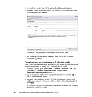 2. In the UIEvent model, click       to add an Event Declaration builder.
               3. Name the Event Declaration builder saveCredentials and leave all the other
                  options as default. Click Apply.




                  Figure 8-54 Declare the saveCredentials event in the UIEvent model

               4. You have now finished creating the event. Save the UIEvent model by
                  clicking the   button.

               Firing the event from the CustomerCredentials model
               In the CustomerCredentials model, when a customer saves her credential details
               correctly, an event will be fired to notify the CustomerInfo model.
               1. In Project Explorer, go to RedbookCS → models → redbook → cs → ui →
                  customer → CustomerCredentails.model. Double-click the
                  CustomerCredentails.model to open it.
               2. Import the UIEvent model. In the CustomerCredentials model, click        to
                  add an Imported Model builder.
               3. Name the Imported Model builder UIEvent and make sure the path to the
                  model reads redbook/cs/ui/common/UIEvent. Leave the rest as default and
                  click Apply.
                  At this point, the CustomerCredentials model should be able to see the event
                  declared in the UIEvent model.


414   Portal Application Development Using WebSphere Portlet Factory
 