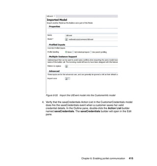 Figure 8-55 Import the UIEvent model into the CustomerInfo model

4. Verify that the saveCredentials Action List in the CustomerCredentials model
   does fire the saveCredentials event when a customer saves her valid
   credential details. In the Outline pane, double-click the Action List builder
   named saveCredentials. The saveCredentials builder will open in the Edit
   pane.




                                   Chapter 8. Enabling portlet communication   415
 
