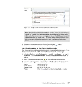 Figure 8-57 Verify that the firesaveCredentials method is called



    Note: This saveCredentials action list was created previously (described in
    Chapter 6). If you do not see the firesaveCredentials method being called
    in this action list, simply insert an empty row above the ELSE statement and
    call the method in the empty row. If the name of this method appears to be
    different, simply replace the existing one with this firesaveCredentials
    method.

6. Save the CustomerCredentials model by clicking the             button.

Handling the event in the CustomerInfo model
The CustomerInfo model should be listening to the saveCredentials event. When
it receives one, it should call its main method to refresh its portlet page.
1. In Project Explorer, go to RedbookCS → models → redbook → cs → ui →
   customer → CustomerInfo.model. Double-click CustomerInfo.model to
   open it.
2. In the CustomerInfo model, click         to add an Event Handler builder.
3. Make the following entries and selections in the Event Handler builder form:
   Name:                    saveCredentials
   Event Name:              saveCredentials
   Handler Type:            Use existing action
   Action:                  Click the   button and select Methods → main




                                     Chapter 8. Enabling portlet communication   417
 