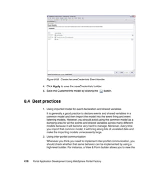 Figure 8-58 Create the saveCredentials Event Handler

               4. Click Apply to save the saveCredentials builder.
               5. Save the CustomerInfo model by clicking the          button.



8.4 Best practices
               1. Using imported model for event declaration and shared variables
                  It is generally a good practice to declare events and shared variables in a
                  common model and then import the model into the event firing and event
                  listening models. However, you should avoid using the common model as a
                  dumping area for all the events and shared variables across many different
                  models because it will become very hard to manage. Moreover, every time
                  you import that common model, it will bring along lots of unrelated data and
                  make the importing models unnecessarily large.
               2. Using inter-portlet communication
                  Whenever you think you need to implement inter-portlet communication, you
                  should check whether that same behavior can be implemented by using a
                  high-level builder. For instance, a View & Form builder allows you to view the




418   Portal Application Development Using WebSphere Portlet Factory
 