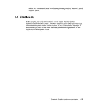 details of a selected result set in the same portlet by enabling the Row Details
           Support option.



8.5 Conclusion
        In this chapter, we have demonstrated how to create the inter-portlet
        communication links for our CSA. We have also discussed other possible ways
        of implementing inter-portlet communication. If you have followed the steps in
        this chapter, you should now have the three portlets working together as one
        application in WebSphere Portal.




                                           Chapter 8. Enabling portlet communication   419
 