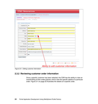 Ability to edit customer information
Figure 2-6 Editing customer information


2.3.2 Reviewing customer order information
                 Once a specific customer has been selected, the CSR has the ability to view an
                 overall listing of their orders placed, and to view the specific details of a particular
                 order. Figure 2-7 on page 25 illustrates the details of a specific order.




24    Portal Application Development Using WebSphere Portlet Factory
 