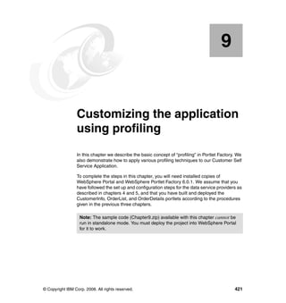 9


    Chapter 9.   Customizing the application
                 using profiling
                 In this chapter we describe the basic concept of “profiling” in Portlet Factory. We
                 also demonstrate how to apply various profiling techniques to our Customer Self
                 Service Application.

                 To complete the steps in this chapter, you will need installed copies of
                 WebSphere Portal and WebSphere Portlet Factory 6.0.1. We assume that you
                 have followed the set up and configuration steps for the data service providers as
                 described in chapters 4 and 5, and that you have built and deployed the
                 CustomerInfo, OrderList, and OrderDetails portlets according to the procedures
                 given in the previous three chapters.

                   Note: The sample code (Chapter9.zip) available with this chapter cannot be
                   run in standalone mode. You must deploy the project into WebSphere Portal
                   for it to work.




© Copyright IBM Corp. 2008. All rights reserved.                                                421
 