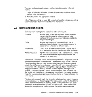 There are two basic steps to create a profile-enabled application in Portlet
         Factory:
         1. Create or manage a profile set, profiles, profile entries, and profile values
            (defined in the next section).
         2. Apply the profiles into appropriate builders.

         In 9.4, “Types of profiling” on page 428, we explore how different types of profiling
         are implemented in the Customer Self Service Application.



9.3 Terms and definitions
         Some important profiling terms are defined in the following list.
         Profile set             A profile set is a collection of profiles. This acts like an
                                 interface that defines what values are stored in the
                                 profiles and how these values are to be accessed by the
                                 Regeneration Engine.
         Profile                 A profile is a collection of name value pairs that an
                                 application takes in during the regeneration process to
                                 create various behaviors for different users.
         Profile entry           One or more profile entry items (name, UI type, and so
                                 forth) are used to describe the structure of the profile set.
         Profile entry value     A profile value is associated with a profile entry in a profile
                                 and each value represents a possible variation in the
                                 behavior of an application.

         For instance, a profile set named “Pet” contains profiles for a few popular kinds of
         animals that people like to keep as pets. These profiles might include Dog, Cat,
         Fish, and so forth. Each of these profiles contains a group of name and value
         pairs (in Portlet Factory terms, these are pairs of profile entry and profile value).
         For example, in the Dog profile, we might have a group of pairs like {(“name”,
         “dog”),(“favorite food”, “bone”)}; whereas for the Cat profile, we might have
         {(“name”, “cat”),(“favorite food”, “fish”)}. By encapsulating these profiles in the
         “Pet” profile set, Portlet Factory allows you to view different information based on
         the profile you selected using one user interface (that is, on the same fields of the
         same page).

         This does not necessarily imply that all profiles will always have exactly the same
         elements displayed on the same page. This is because in addition to the ability to
         control the content behavior via profiling, Portlet Factory also allows you to set
         the visibility of certain elements (content or functions) on a page based on the
         profiles. For example, under the Dog and the Cat profiles, there might be a



                                   Chapter 9. Customizing the application using profiling   425
 