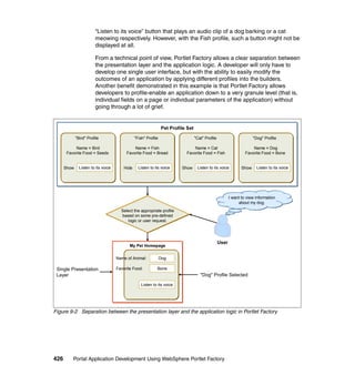 “Listen to its voice” button that plays an audio clip of a dog barking or a cat
                         meowing respectively. However, with the Fish profile, such a button might not be
                         displayed at all.

                         From a technical point of view, Portlet Factory allows a clear separation between
                         the presentation layer and the application logic. A developer will only have to
                         develop one single user interface, but with the ability to easily modify the
                         outcomes of an application by applying different profiles into the builders.
                         Another benefit demonstrated in this example is that Portlet Factory allows
                         developers to profile-enable an application down to a very granule level (that is,
                         individual fields on a page or individual parameters of the application) without
                         going through a lot of grief.


                                                                 Pet Profile Set

             "Bird" Profile                     "Fish" Profile                     "Cat" Profile                        "Dog" Profile

            Name = Bird                       Name = Fish                       Name = Cat                             Name = Dog
       Favorite Food = Seeds              Favorite Food = Bread             Favorite Food = Fish                   Favorite Food = Bone


      Show     Listen to its voice       Hide     Listen to its voice     Show      Listen to its voice          Show     Listen to its voice




                                                                                                          I want to view information
                                                                                                               about my dog.
                                       Select the appropriate profile
                                       based on some pre-defined
                                          logic or user request.




                                                                                                   User
                                            My Pet Homepage


                                     Name of Animal:             Dog

 Single Presentation                 Favorite Food:          Bone
 Layer                                                                                "Dog" Profile Selected

                                                    Listen to its voice




Figure 9-2 Separation between the presentation layer and the application logic in Portlet Factory




426       Portal Application Development Using WebSphere Portlet Factory
 