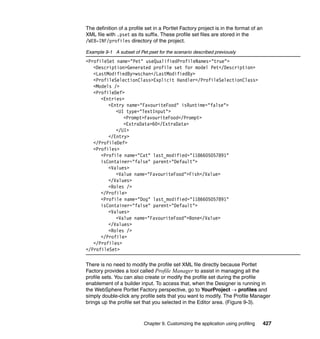 The definition of a profile set in a Portlet Factory project is in the format of an
XML file with .pset as its suffix. These profile set files are stored in the
/WEB-INF/profiles directory of the project.

Example 9-1 A subset of Pet.pset for the scenario described previously
<ProfileSet name="Pet" useQualifiedProfileNames="true">
   <Description>Generated profile set for model Pet</Description>
   <LastModifiedBy>wschan</LastModifiedBy>
   <ProfileSelectionClass>Explicit Handler</ProfileSelectionClass>
   <Models />
   <ProfileDef>
      <Entries>
         <Entry name="FavouriteFood" isRuntime="false">
            <UI type="TextInput">
               <Prompt>FavouriteFood</Prompt>
               <ExtraData>60</ExtraData>
            </UI>
         </Entry>
   </ProfileDef>
   <Profiles>
      <Profile name="Cat" last_modified="1186605057891"
      isContainer="false" parent="Default">
         <Values>
            <Value name="FavouriteFood">Fish</Value>
         </Values>
         <Roles />
      </Profile>
      <Profile name="Dog" last_modified="1186605057891"
      isContainer="false" parent="Default">
         <Values>
            <Value name="FavouriteFood">Bone</Value>
         </Values>
         <Roles />
      </Profile>
   </Profiles>
</ProfileSet>

There is no need to modify the profile set XML file directly because Portlet
Factory provides a tool called Profile Manager to assist in managing all the
profile sets. You can also create or modify the profile set during the profile
enablement of a builder input. To access that, when the Designer is running in
the WebSphere Portlet Factory perspective, go to YourProject → profiles and
simply double-click any profile sets that you want to modify. The Profile Manager
brings up the profile set that you selected in the Editor area. (Figure 9-3).



                           Chapter 9. Customizing the application using profiling     427
 
