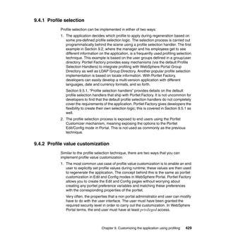 9.4.1 Profile selection
            Profile selection can be implemented in either of two ways:
            1. The application decides which profile to apply during regeneration based on
               some pre-defined profile selection logic. The selection process is carried out
               programmatically behind the scene using a profile selection handler. The first
               example in Section 9.2, where the manager and his employees get to see
               different information on the application, is a frequently used profiling selection
               technique. This example is based on the user groups defined in a group/user
               directory. Portlet Factory provides easy mechanisms (via the default Profile
               Selection Handlers) to integrate profiling with WebSphere Portal Group
               Directory as well as LDAP Group Directory. Another popular profile selection
               implementation is based on locale information. With Portlet Factory,
               developers can easily develop a multi-version application with different
               languages, date and currency formats, and so forth.
               Section 9.5.1, “Profile selection handlers” provides details on the default
               profile selection handlers that ship with Portlet Factory. It is not uncommon for
               developers to find that the default profile selection handlers do not completely
               cover the requirements of the application. Portlet Factory gives developers the
               flexibility to create their own selection logic; this is covered in Section 9.5.1 as
               well.
            2. The profile selection process is exposed to end users using the Portlet
               Customizer mechanism, meaning exposing the options to the Portlet
               Edit/Config mode in Portal. This is not used as commonly as the previous
               technique.


9.4.2 Profile value customization
            Similar to the profile selection technique, there are two ways that you can
            implement profile value customization:
            1. The most common use case of profile value customization is to enable an end
               user to explicitly set profile values during runtime; these values are then used
               to regenerate the application. The concept behind this is the same as portlet
               customization in Edit and Config modes in WebSphere Portal. Portlet Factory
               allows you to create the Edit and Config pages without worrying about
               creating any portlet preference variables and matching these preferences
               with the corresponding properties of the portlet.
               Very often, the properties that a non portal administrator end user can modify
               have to do with the user interface. The user must have been granted the
               required security level in order to carry out the customization. In WebSphere
               Portal terms, the end user must have at least privileged access.



                                      Chapter 9. Customizing the application using profiling   429
 