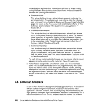 The three types of portlet value customization provided by Portlet Factory
                  correspond to the three portlet customization modes in WebSphere Portal
                  and have the following characteristics:
                  a. Custom edit type
                     This is intended for end users with privileged access to customize the
                     portlet application. The updates made here will only affect the individual
                     user who made the modification and subsequently views the portlet on this
                     page. It is known as the Personalize mode on WebSphere Portal 6. This
                     technique is demonstrated in the Customer Service Application in
                     Section 9.6.4.
                  b. Custom edit defaults type
                     This is intended for portal administrators or users with sufficient access
                     rights to change the default portlet application for all users. The updates
                     made here affect all users who view the portlet on this page. However,
                     these default values will be overridden if an individual user modifies them
                     in the personalize mode. This technique is known as the Edit Shared
                     Settings mode on WebSphere Portal 6.
                  c. Custom configure type
                     This is intended for portal administrators or users with sufficient access
                     rights to modify the default portlet application for all users across all
                     pages. In other words, the updates made here will affect all users who
                     view this portlet on any page. This option is known as the Configure mode
                     on WebSphere Portal 6.
                  For each of these customization techniques, you can choose either to import
                  a page or import a custom model to implement the portlet customizer.
               2. Portlet Factory also provides a mechanism called Value Setter to enable
                  profile value customization to be carried out programmatically. Value setter
                  works in a manner similar to that of the profile selection handler, allowing
                  developers to set some predefined logic to set individual profile values during
                  the regeneration phase. There are also a few default value setters shipped
                  with the Portlet Factory. We take a more detailed look at them in 9.5.2, “Value
                  setter”.



9.5 Selection handlers
               So far, we have mentioned that a profile-enabled application takes in values from
               different profiles during the regeneration phase to create variations in the
               application’s behavior. However, what is actually doing the work of selecting the
               “right” profile or setting the “right” values behind the scene? Portlet Factory has a
               mechanism called selection handler, and each selection handler can be either


430   Portal Application Development Using WebSphere Portlet Factory
 