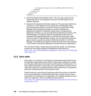 com.bowstreet.ibmportal.profiles.WPSGroupProfileSelection
                            </Property>
                        </Properties>
                     </Selection>
                  </Handler>

               2. Extend the SelectionHandlerBase Class. This Java class associates the
                  request with one or more segments and returns a profile based on your
                  selection algorithm.
               3. Implement the SegmentList Interface (optional). This Java class determines
                  and returns a list of segments to be used by the Profile Manager when
                  customizing profile entries. If you want to list all your segments in Profile
                  Manager while managing the profiles, you need to implement the
                  SegmentList Interface. If a Selection handler does not implement the
                  SegmentList Interface, you have to add external segments for profiles in the
                  Profile Manager. For example, WPS Group Segment handler does not
                  implement the SegmentList Interface, so all the portal user group names
                  cannot be listed in Profile Manager. Instead, you can specify the portal user
                  group names for a profile by using the Add External button in the Profile
                  Manager. (This WPS Group Segment handler example will be demonstrated
                  in the Customer Self Service Application customer self service application.)

               For a tutorial to create a simple customized selection handler, see Developing
               portlets with the profiling capability of WebSphere Portlet Factory at
               http://www.ibm.com/developerworks/websphere/library/tutorials/0703_wang
               /0703_wang.html


9.5.2 Value setter
               Value setter is a mechanism for specifying the appropriate profile values during
               the application regeneration phase. When a value setter is defined for a profile
               set, the value setter option will override the profile selection handler option. The
               major difference between a value setter and a profile selection handler is that a
               value setter allows you to programmatically create profile values, as opposed to
               selecting a predefined profile containing static values.

               Portlet Customizer uses this type of technique behind the scenes to implement
               end user personalization in Portal Edit/Config mode. Another common use of
               value setter is for localization of an application. For a detailed example of how to
               localize an application, see the Localizing Portlets tutorial at:
               http://www.ibm.com/developerworks/websphere/zones/portal/portletfactory
               /samples/misc.html




436   Portal Application Development Using WebSphere Portlet Factory
 