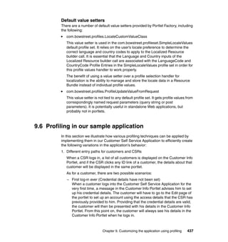 Default value setters
         There are a number of default value setters provided by Portlet Factory, including
         the following:
            com.bowstreet.profiles.LocaleCustomValueClass
            This value setter is used in the com.bowstreet.profileset.SimpleLocaleValues
            default profile set. It relies on the user’s locale preference to determine the
            correct language and country codes to apply to the Localized Resource
            builder call. It is essential that the Language and Country inputs of the
            Localized Resource builder call are associated with the LanguageCode and
            CountryCode Profile Entries in the SimpleLocaleValues profile set in order for
            this profile values handler to work properly.
            The benefit of using a value setter over a profile selection handler for
            localization is the ability to manage and store the locale data in a Resource
            Bundle instead of individual profile values.
            com.bowstreet.profiles.ProfileUpdateValueFromRequest
            This value setter is not tied to any default profile set. It gets profile values from
            correspondingly named request parameters (query string or post
            parameters). It is potentially useful in standalone Web applications, but
            probably not in portlets.



9.6 Profiling in our sample application
         In this section we illustrate how various profiling techniques can be applied by
         implementing them in our Customer Self Service Application to efficiently create
         the following variations in the application’s behavior:
         1. Different entry paths for customers and CSRs
            When a CSR logs in, a list of all customers is displayed on the Customer Info
            Portlet, and if the CSR clicks any ID link of a customer, the details about that
            customer will be displayed in the same portlet.
            As for a customer, there are two possible scenarios:
            – First log-in ever (Credential details have not been set)
              When a customer logs into the Customer Self Service Application for the
              very first time, a message in the Customer Info Portlet advises him to set
              up his credential details. The customer will have to go to the Edit page of
              the portlet to set up an account using the access details that the CSR has
              previously provided to him. Providing that the credential details are valid,
              the customer will then be presented with his details in the Customer Info
              Portlet. From this point on, the customer will always see his details in the
              Customer Info Portlet when he logs in.



                                    Chapter 9. Customizing the application using profiling   437
 