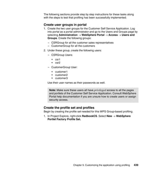 The following sections provide step by step instructions for these tasks along
with the steps to test that profiling has been successfully implemented.

Create user groups in portal
1. Create the two user groups for the Customer Self Service Application. Log
   into portal as a portal administrator and go to the Users and Groups page by
   selecting Administration → WebSphere Portal → Access → Users and
   Groups. Create the following groups:
   – CSRGroup for all the customer sales representatives
   – CustomerGroup for all the customers
2. Under these group, create the following users:
   – CSRGroup Users:
      •   csr1
      •   csr2
   – CustomerGroup User:
      •   customer1
      •   customer2
      •   customer3
   Use their user names as their passwords as well.

    Note: Make sure these users all have privileged access to all the pages
    and portlets of the Customer Self Service Application. Consult WebSphere
    Portal help documentation if you are unsure how to create users or assign
    security access.


Create the profile set and profiles
Begin by creating the profile set needed for this WPS Group-based profiling.
1. In Project Explore, right-click RedbookCS. Select New → WebSphere
   Portlet Factory Profile Set.




                         Chapter 9. Customizing the application using profiling   439
 