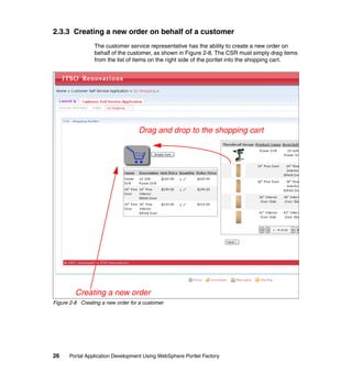 2.3.3 Creating a new order on behalf of a customer
                 The customer service representative has the ability to create a new order on
                 behalf of the customer, as shown in Figure 2-8. The CSR must simply drag items
                 from the list of items on the right side of the portlet into the shopping cart.




                                   Drag and drop to the shopping cart




         Creating a new order
Figure 2-8 Creating a new order for a customer




26    Portal Application Development Using WebSphere Portlet Factory
 