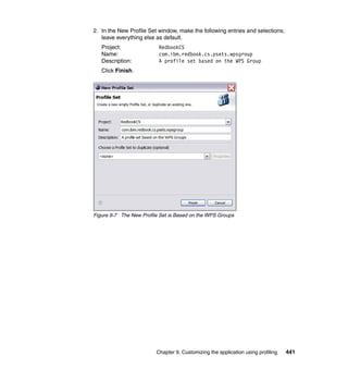 2. In the New Profile Set window, make the following entries and selections;
   leave everything else as default.
   Project:               RedbookCS
   Name:                  com.ibm.redbook.cs.psets.wpsgroup
   Description:           A profile set based on the WPS Group
   Click Finish.




Figure 9-7 The New Profile Set is Based on the WPS Groups




                         Chapter 9. Customizing the application using profiling   441
 