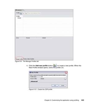 Figure 9-9 The Manage Profiles tab

                4. Click the Add new profile button (  ) to create a new profile. When the
                   New Profile window opens, name this profile CSR.




                    Figure 9-10 Create the CSR profile




                                          Chapter 9. Customizing the application using profiling   443
 