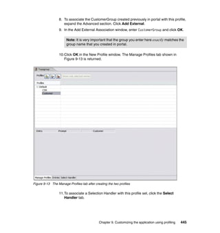 8. To associate the CustomerGroup created previously in portal with this profile,
                    expand the Advanced section. Click Add External.
                 9. In the Add External Association window, enter CustomerGroup and click OK.

                       Note: It is very important that the group you enter here exactly matches the
                       group name that you created in portal.

                 10.Click OK in the New Profile window. The Manage Profiles tab shown in
                    Figure 9-13 is returned.




Figure 9-13 The Manage Profiles tab after creating the two profiles

                 11.To associate a Selection Handler with this profile set, click the Select
                    Handler tab.




                                             Chapter 9. Customizing the application using profiling   445
 
