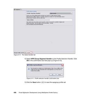 Figure 9-14 The Select Handler tab

                12.Select WPS Group Segment Handler as the Profile Selection Handler. Click
                   OK in the confirmation box that pops up (Figure 9-15).




                    Figure 9-15 Profile selection handler confirmation box

                13.Click the Save button (      ) to save the wpsgroup profile set.




446    Portal Application Development Using WebSphere Portlet Factory
 
