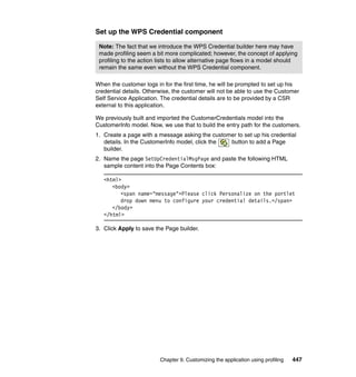 Set up the WPS Credential component

 Note: The fact that we introduce the WPS Credential builder here may have
 made profiling seem a bit more complicated; however, the concept of applying
 profiling to the action lists to allow alternative page flows in a model should
 remain the same even without the WPS Credential component.

When the customer logs in for the first time, he will be prompted to set up his
credential details. Otherwise, the customer will not be able to use the Customer
Self Service Application. The credential details are to be provided by a CSR
external to this application.

We previously built and imported the CustomerCredentials model into the
CustomerInfo model. Now, we use that to build the entry path for the customers.
1. Create a page with a message asking the customer to set up his credential
   details. In the CustomerInfo model, click the button to add a Page
   builder.
2. Name the page SetUpCredentialMsgPage and paste the following HTML
   sample content into the Page Contents box:

   <html>
      <body>
         <span name="message">Please click Personalize on the portlet
         drop down menu to configure your credential details.</span>
      </body>
   </html>

3. Click Apply to save the Page builder.




                         Chapter 9. Customizing the application using profiling   447
 