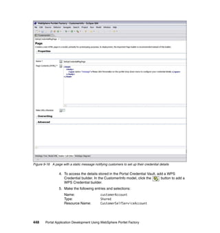 Figure 9-16 A page with a static message notifying customers to set up their credential details

                  4. To access the details stored in the Portal Credential Vault, add a WPS
                     Credential builder. In the CustomerInfo model, click the       button to add a
                     WPS Credential builder.
                  5. Make the following entries and selections:
                     Name:                     customerAccount
                     Type:                     Shared
                     Resource Name:            CustomerSelfServiceAccount




448     Portal Application Development Using WebSphere Portlet Factory
 