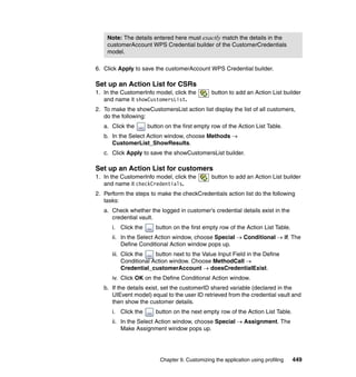 Note: The details entered here must exactly match the details in the
    customerAccount WPS Credential builder of the CustomerCredentials
    model.

6. Click Apply to save the customerAccount WPS Credential builder.

Set up an Action List for CSRs
1. In the CustomerInfo model, click the         button to add an Action List builder
   and name it showCustomersList.
2. To make the showCustomersList action list display the list of all customers,
   do the following:
   a. Click the      button on the first empty row of the Action List Table.
   b. In the Select Action window, choose Methods →
      CustomerList_ShowResults.
   c. Click Apply to save the showCustomersList builder.

Set up an Action List for customers
1. In the CustomerInfo model, click the         button to add an Action List builder
   and name it checkCredentials.
2. Perform the steps to make the checkCredentials action list do the following
   tasks:
   a. Check whether the logged in customer’s credential details exist in the
      credential vault.
      i. Click the      button on the first empty row of the Action List Table.
      ii. In the Select Action window, choose Special → Conditional → if. The
          Define Conditional Action window pops up.
      iii. Click the    button next to the Value Input Field in the Define
           Conditional Action window. Choose MethodCall →
           Credential_customerAccount → doesCredentialExist.
      iv. Click OK on the Define Conditional Action window.
   b. If the details exist, set the customerID shared variable (declared in the
      UIEvent model) equal to the user ID retrieved from the credential vault and
      then show the customer details.
      i. Click the      button on the next empty row of the Action List Table.
      ii. In the Select Action window, choose Special → Assignment. The
          Make Assignment window pops up.




                          Chapter 9. Customizing the application using profiling   449
 