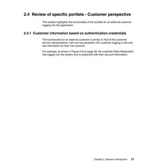2.4 Review of specific portlets - Customer perspective
           This section highlights the functionality of the portlets for an external customer
           logging into the application.


2.4.1 Customer information based on authentication credentials
           The functionality for an external customer is similar to that of the customer
           service representative, with one key exception: the customer logging in will only
           see information for their own account.

           For example, as shown in Figure 2-9 on page 28, the customer Retro Restoration
           has logged into the system and is presented with their account information.




                                                          Chapter 2. Scenario introduction   27
 