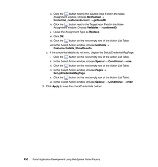 iii. Click the   button next to the Source Input Field in the Make
                          Assignment window. Choose MethodCall →
                          Credential_customerAccount → getUserID.
                     iv. Click the   button next to the Target Input Field in the Make
                         Assignment window. Choose Variables → customerID.
                     v. Leave the Assignment Type as Replace.
                     vi. Click OK.
                     vii. Click the    button on the next empty row of the Action List Table.
                     viii.In the Select Action window, choose Methods →
                          CustomerDetails_ShowResults.
                  c. If the credential details do not exist, display the SetUpCredentialMsgPage.
                     i. Click the      button on the next empty row of the Action List Table.
                     ii. In the Select Action window, choose Special → Conditional → else.
                     iii. Click the    button on the next empty row of the Action List Table.
                     iv. In the Select Action window, choose Pages →
                         SetUpCredentialMsgPage.
                     v. Click the      button on the next empty row of the Action List Table.
                     vi. In the Select Action window, choose Special → Conditional → endif.
               3. Click Apply to save the checkCredentials builder.




450   Portal Application Development Using WebSphere Portlet Factory
 