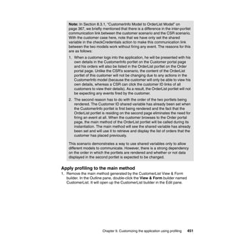 Note: In Section 8.3.1, “CustomerInfo Model to OrderList Model” on
    page 367, we briefly mentioned that there is a difference in the inter-portlet
    communication link between the customer scenario and the CSR scenario.
    With the customer case here, note that we have only set the shared
    variable in the checkCredentials action to make this communication link
    between the two models work without firing any event. The reasons for this
    are as follows:
    1. When a customer logs into the application, he will be presented with his
       own details in the CustomerInfo portlet on the Customer portal page
       and his orders will also be listed in the OrderList portlet on the Order
       portal page. Unlike the CSR’s scenario, the content of the OrderList
       portlet of this customer will not be changing due to any actions in the
       CustomerInfo model (because the customer will only be able to view his
       own details, whereas a CSR can click the customer ID links of all
       customers to view their details). As a result, the OrderList portlet will not
       be expecting any events fired by the customer.
    2. The second reason has to do with the order of the two portlets being
       rendered. The Customer ID shared variable has already been set when
       the CustomerInfo portlet is first being rendered and the fact that the
       OrderList portlet is residing on the second page eliminates the need for
       firing an event at all. When the customer browses to the Order portal
       page, the main method of the OrderList portlet will be called during its
       instantiation. The main method will see the shared variable has already
       been set and will use it to retrieve and display the list of orders that the
       customer has placed previously.

    This scenario demonstrates a way to use shared variables only to allow
    different models to communicate. However, there is a strong dependency
    on the order in which the portlets are rendered and whether or not data
    displayed in the second portlet is expected to be changed.


Apply profiling to the main method
1. Remove the main method generated by the CustomerList View & Form
   builder. In the Outline pane, double-click the View & Form builder named
   CustomerList. It will open up the CustomerList builder in the Edit pane.




                          Chapter 9. Customizing the application using profiling   451
 