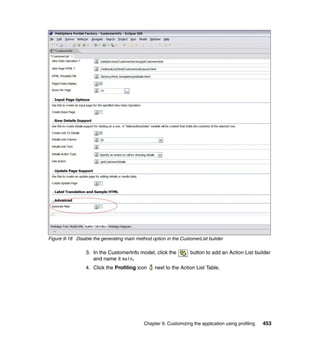 Figure 9-18 Disable the generating main method option in the CustomerList builder

                 3. In the CustomerInfo model, click the          button to add an Action List builder
                    and name it main.
                 4. Click the Profiling icon     next to the Action List Table.




                                            Chapter 9. Customizing the application using profiling   453
 