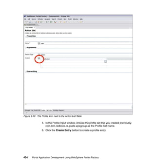 Figure 9-19 The Profile icon next to the Action List Table

                  5. In the Profile Input window, choose the profile set that you created previously:
                     com.ibm.redbook.cs.psets.wpsgroup as the Profile Set Name.
                  6. Click the Create Entry button to create a profile entry.




454     Portal Application Development Using WebSphere Portlet Factory
 