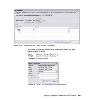 Figure 9-20 Click the Create Entry button to create a profile entry

                  7. In the New Profile Entry window, make the following entries and leave
                     everything else as default:
                      Name:         CustomerList_main_ActionList
                      Prompt:       CustomerList_main_ActionList
                      Click OK to close the window.




                      Figure 9-21 Create a new profile entry for the main action list




                                              Chapter 9. Customizing the application using profiling   455
 