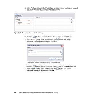 8. In the Profiles section in the Profile Input window, the two profiles you created
                    previously (CSR and Customer) should be visible.




Figure 9-22 The two profiles created previously

                 9. Click the       button next to the Profile Values Input on the CSR row.
                 10.In the Modify Profile Value window, click the          button and select
                    Methods → showCustomersList. Click OK.




                     Figure 9-23 Set the main action list for the CSR profile

                 11.Click the       button next to the Profile Values Input on the Customer row.
                 12.In the Modify Profile Value window, click the          button and select
                    Methods → checkCredentials. Click OK.




456     Portal Application Development Using WebSphere Portlet Factory
 