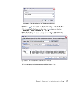 Figure 9-24 Set the main action list for the customer profile

13.Click the       button next to the Profile Values Input on the Default row.
14.In the Modify Profile Value window, click the           button and select
   Methods → showCustomersList. Click OK.
15.The Profile Entry window should appear as in Figure 9-25. Click OK.




Figure 9-25 The profiled action list for the main method

16.The main action list builder should look like Figure 9-26.




                           Chapter 9. Customizing the application using profiling   457
 