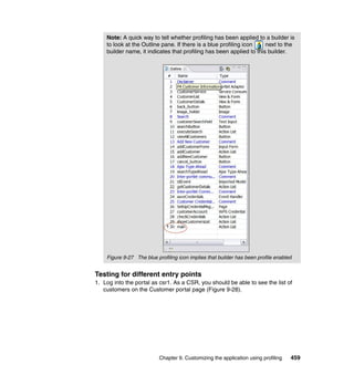 Note: A quick way to tell whether profiling has been applied to a builder is
    to look at the Outline pane. If there is a blue profiling icon    next to the
    builder name, it indicates that profiling has been applied to this builder.




    Figure 9-27 The blue profiling icon implies that builder has been profile enabled


Testing for different entry points
1. Log into the portal as csr1. As a CSR, you should be able to see the list of
   customers on the Customer portal page (Figure 9-28).




                          Chapter 9. Customizing the application using profiling    459
 