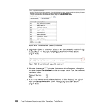 Figure 9-28 csr1 should see the list of customers

               2. Log into the portal as customer1. Because this is the first time customer1 logs
                  in, you should see the page prompting you to enter credential details
                  (Figure 9-29).




                  Figure 9-29 Credential details request to customer1

               3. Click the down arrow     in the top right corner of the Customer Information
                  portlet and select Personalize from the drop-down menu. Enter the credential
                  details as follow:
                  Account Number:         001
                  PIN:                    123
               4. If you have entered invalid credential details, an error message will appear
                  next to the Save Information button when you try to save the details
                  (Figure 9-30).




460   Portal Application Development Using WebSphere Portlet Factory
 
