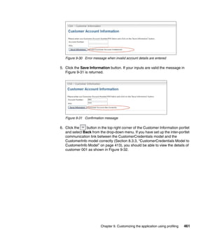 Figure 9-30 Error message when invalid account details are entered

5. Click the Save Information button. If your inputs are valid the message in
   Figure 9-31 is returned.




   Figure 9-31 Confirmation message

6. Click the    button in the top right corner of the Customer Information portlet
   and select Back from the drop-down menu. If you have set up the inter-portlet
   communication link between the CustomerCredentials model and the
   CustomerInfo model correctly (Section 8.3.3, “CustomerCredentials Model to
   CustomerInfo Model” on page 413), you should be able to view the details of
   customer 001 as shown in Figure 9-32.




                          Chapter 9. Customizing the application using profiling   461
 