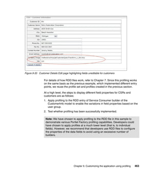 Figure 9-33 Customer Details Edit page highlighting fields uneditable for customers

                 For details of how RDD files work, refer to Chapter 7. Since this profiling works
                 on the same basis as the previous example, which implemented different entry
                 points, we reuse the profile set and profiles created in the previous section.

                 At a high level, the steps to display different field properties for CSRs and
                 customers are as follows:
                 1. Apply profiling to the RDD entry of Service Consumer builder of the
                    CustomerInfo model to enable the variations in field properties based on the
                    user group.
                 2. Test whether profiling has been successfully implemented.

                   Note: We have chosen to apply profiling to the RDD file in this sample to
                   demonstrate various Portlet Factory profiling capabilities. Developers could
                   have chosen to apply profiles at a much lower level (that is, to individual
                   fields). However, we recommend that developers use RDD files to configure
                   the properties of the data fields to avoid using an excessive number of
                   builders.




                                             Chapter 9. Customizing the application using profiling   463
 