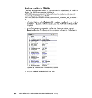 Applying profiling to RDD file
               There are two RDD files created for the CustomerInfo model based on the WPS
               Group. The CSRGroup uses the RDD file at
               /WEB-INF/resources/redbook/cs/data_definitions/cs_customer_info_csr.xml,
               while the CustomerGroup use the file
               /WEB-INF/resources/redbook/cs/data_definitions/cs_customer_info_customer.x
               ml.
               1. In Project Explorer, select RedbookCS → models → redbook → cs → ui →
                  customer → CustomerInfo.model. Double-click the CustomerInfo.model
                  to open it.
               2. In the Outline pane, double-click the Service Consumer builder named
                  CustomerService. The CustomerService builder will open in the Edit pane.




                  Figure 9-34 Selecting the CustomerService builder

               3. Scroll to the Rich Data Definition File field.




464   Portal Application Development Using WebSphere Portlet Factory
 