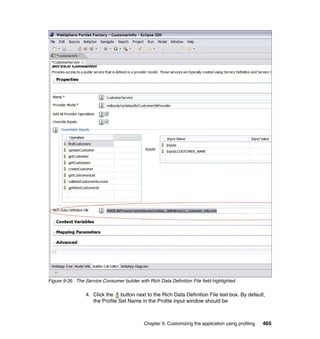 Figure 9-35 The Service Consumer builder with Rich Data Definition File field highlighted

                 4. Click the button next to the Rich Data Definition File text box. By default,
                    the Profile Set Name in the Profile input window should be



                                             Chapter 9. Customizing the application using profiling   465
 