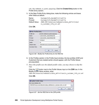 com.ibm.redbook.cs.psets.wpsgroup. Click the Create Entry button in the
                  Profile Entry section.
               5. In the New Profile Entry dialog bow, make the following entries and leave
                  other fields as default.
                  Name:             CustomerInfo_DataDefinitionFile
                  Prompt:           CustomerInfo_DataDefinitionFile
                  Default Value:    /WEB-INF/resources/redbook/cs/data_definitions/
                                    cs_customer_info_csr.xml
                  Click OK.




                  Figure 9-36 Modify the Profile Entry for the RDD file

               6. In the Profiles section in the Profile Input window, the two profiles (CSR and
                  Customer) that we created earlier should appear, with the Profile Values
                  pre-populated.
               7. Since this profile uses the default profile value, you may choose to skip this
                  step.
                  Click the      button next to the Profile Values input on the CSR row. In the
                  Modify Profile Value window, enter:
                  /WEB-INF/resources/redbook/cs/data_definitions/cs_customer_info_csr.xml
                  Click OK.




                  Figure 9-37 Set the RDD file for the CSR profile




466   Portal Application Development Using WebSphere Portlet Factory
 
