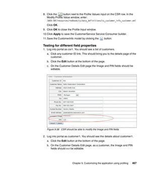 8. Click the      button next to the Profile Values input on the CSR row. In the
   Modify Profile Value window, enter:
   /WEB-INF/resources/redbook/cs/data_definitions/cs_customer_info_customer.xml
   Click OK.
9. Click OK to close the Profile Input window.
10.Click Apply to save the CustomerService Service Consumer builder.
11.Save the CustomerInfo model by clicking the          button.

Testing for different field properties
1. Log into portal as csr1. You should see a list of customers.
   a. Click any customer ID link. This should bring you to the details page of the
      customer.
   b. Click the Edit button at the bottom of the page.
   c. On the Customer Details Edit page the Image and PIN fields should be
      editable.




   Figure 9-38 CSR should be able to modify the Image and PIN fields

2. Log into portal as customer1. You should see the details about customer1.
   a. Click the Edit button at the bottom of the page.
   b. On the Customer Details Edit page, as a customer, the Image and PIN
      fields should not be editable.




                          Chapter 9. Customizing the application using profiling   467
 